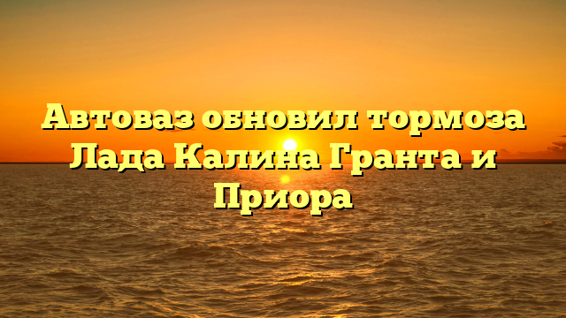 Автоваз обновил тормоза Лада Калина Гранта и Приора