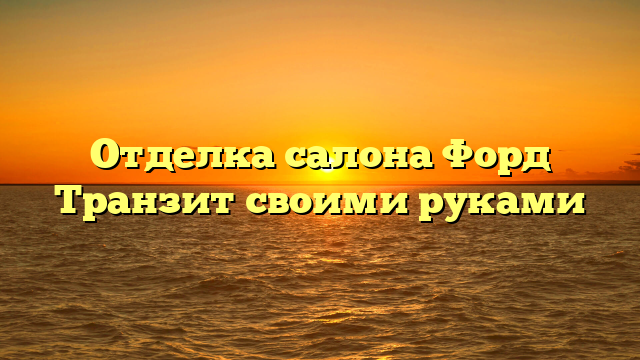 Отделка салона Форд Транзит своими руками