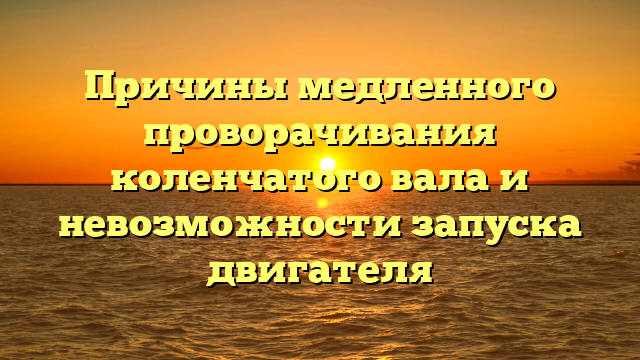 Причины медленного проворачивания коленчатого вала и невозможности запуска двигателя