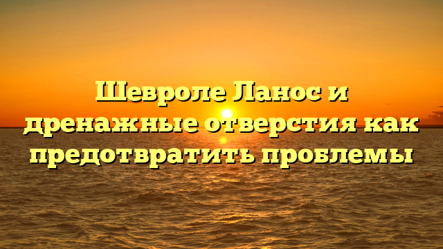 Шевроле Ланос и дренажные отверстия как предотвратить проблемы