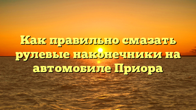 Как правильно смазать рулевые наконечники на автомобиле Приора