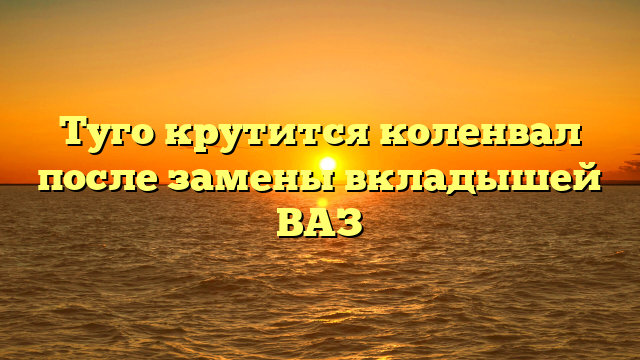 Туго крутится коленвал после замены вкладышей ВАЗ