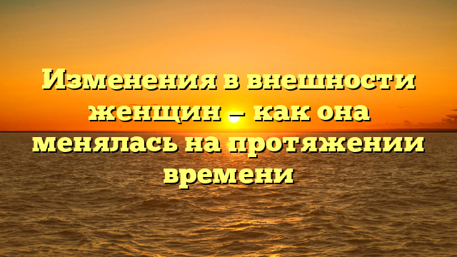 Изменения в внешности женщин — как она менялась на протяжении времени