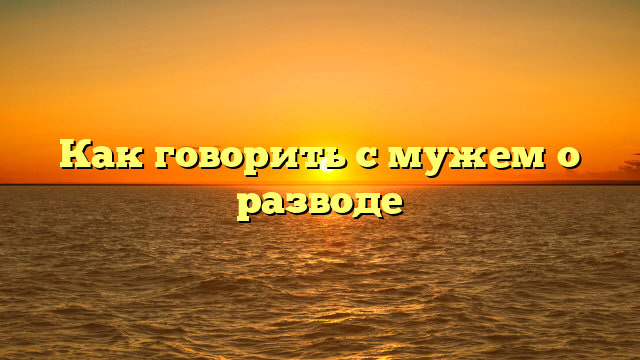 Как говорить с мужем о разводе