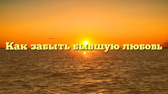 Как забыть бывшую любовь