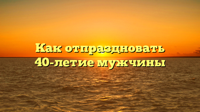 Как отпраздновать 40-летие мужчины