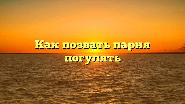 Как позвать парня погулять