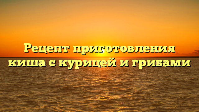 Рецепт приготовления киша с курицей и грибами
