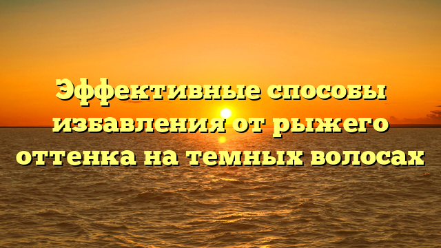 Эффективные способы избавления от рыжего оттенка на темных волосах