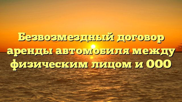 Безвозмездный договор аренды автомобиля между физическим лицом и ООО