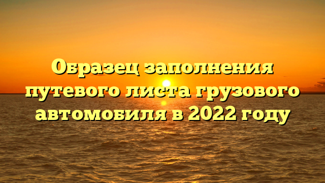 Образец заполнения путевого листа грузового автомобиля в 2022 году